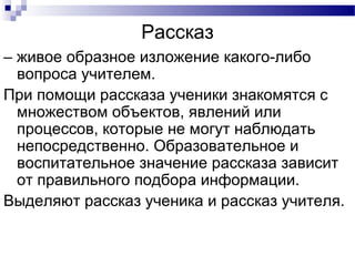 Рассказ
– живое образное изложение какого-либо
вопроса учителем.
При помощи рассказа ученики знакомятся с
множеством объектов, явлений или
процессов, которые не могут наблюдать
непосредственно. Образовательное и
воспитательное значение рассказа зависит
от правильного подбора информации.
Выделяют рассказ ученика и рассказ учителя.
 