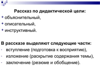 Рассказ по дидактической цели:
объяснительный,
описательный,
инструктивный.
В рассказе выделяют следующие части:
­ вступление (подготовка к восприятию),
­ изложение (раскрытие содержания темы),
­ заключение (резюме и обобщение).
 