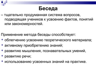 Беседа
– тщательно продуманная система вопросов,
подводящая учеников к усвоению фактов, понятий
или закономерностей.
Применение метода беседы способствует:
 облегчению усвоению теоретического материала;
 активному приобретению знаний;
 развитию мышления, познавательных умений,
 развитию речи;
 использованию усвоенных знаний на практике.
 