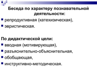 Беседа по характеру познавательной
деятельности:
 репродуктивная (катехизическая),
 эвристическая.
По дидактической цели:
 вводная (мотивирующая),
 разъяснительно-объяснительная,
 обобщающая,
 инструктивно-методическая.
 