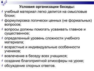Условия организации беседы:
 учебный материал легко делится на смысловые
блоки;
 формулировка логически ценных (не формальных)
вопросов;
 вопросы должны помогать усваивать главное и
существенное;
 определенный уровень сложности учебного
материала;
 возрастные и индивидуальные особенности
учеников;
 вовлечение в беседу всех учащихся;
 создание благоприятной атмосферы на уроке;
 обсуждение спорных ответов.
 