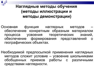 Наглядные методы обучения
(методы иллюстрации и
методы демонстрации)
Основная функция наглядных методов –
обеспечение конкретным образным материалом
процесса усвоения теоретических знаний,
обеспечение формирования представлений о
географических объектах.
Необходимой предпосылкой применения наглядных
методов сложит условие – усвоение школьниками
обобщенных приемов работы с различными
средствами наглядности.
 