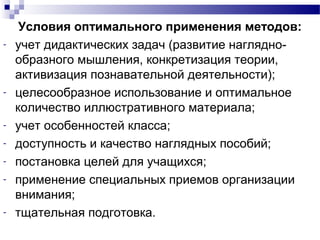 Условия оптимального применения методов:
­ учет дидактических задач (развитие наглядно-
образного мышления, конкретизация теории,
активизация познавательной деятельности);
­ целесообразное использование и оптимальное
количество иллюстративного материала;
­ учет особенностей класса;
­ доступность и качество наглядных пособий;
­ постановка целей для учащихся;
­ применение специальных приемов организации
внимания;
­ тщательная подготовка.
 