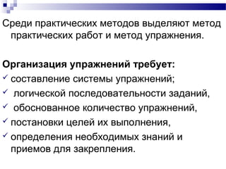 Среди практических методов выделяют метод
практических работ и метод упражнения.
Организация упражнений требует:
 составление системы упражнений;
 логической последовательности заданий,
 обоснованное количество упражнений,
 постановки целей их выполнения,
 определения необходимых знаний и
приемов для закрепления.
 
