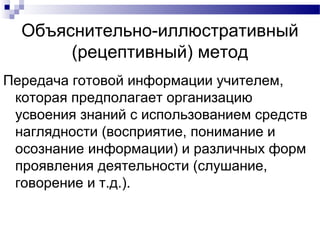 Объяснительно-иллюстративный
(рецептивный) метод
Передача готовой информации учителем,
которая предполагает организацию
усвоения знаний с использованием средств
наглядности (восприятие, понимание и
осознание информации) и различных форм
проявления деятельности (слушание,
говорение и т.д.).
 
