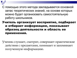 С помощью этого метода закладывается основной
запас теоретических знаний, на основе которых
можно будет организовать самостоятельную
работу школьников.
Учитель организует восприятие, подбирает
и отбирает информацию, показывает
образец деятельности и область ее
применения.
Ученик слушает, смотрит, совершает практические
действия с предметами, понимает и запоминает
полученную информацию.
 