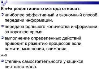 К «+» рецептивного метода относят:
 наиболее эффективный и экономный способ
передачи информации,
 передача большого количества информации
за короткое время,
 выполнение определенных действий
приводит к развитию процессов воли,
памяти, мышления, внимания,
«-»
 степень самостоятельности учащихся
ничтожно мала.
 