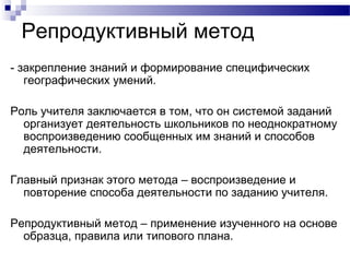 Репродуктивный метод
- закрепление знаний и формирование специфических
географических умений.
Роль учителя заключается в том, что он системой заданий
организует деятельность школьников по неоднократному
воспроизведению сообщенных им знаний и способов
деятельности.
Главный признак этого метода – воспроизведение и
повторение способа деятельности по заданию учителя.
Репродуктивный метод – применение изученного на основе
образца, правила или типового плана.
 