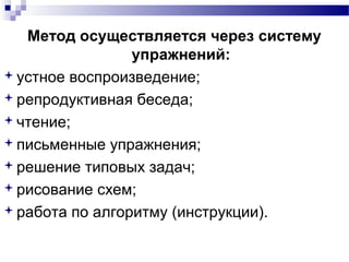 Метод осуществляется через систему
упражнений:
устное воспроизведение;
репродуктивная беседа;
чтение;
письменные упражнения;
решение типовых задач;
рисование схем;
работа по алгоритму (инструкции).
 