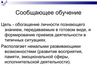 Сообщающее обучение
Цель - обогащение личности познающего
знанием, передаваемым в готовом виде, и
формирование приемов деятельности в
типичных ситуациях.
Располагает немалыми развивающими
возможностями (развитие восприятия,
памяти, эмоциональной сферы,
исполнительской деятельности).
 