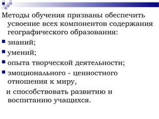 Методы обучения призваны обеспечить
усвоение всех компонентов содержания
географического образования:
 знаний;
 умений;
 опыта творческой деятельности;
 эмоционального - ценностного
отношения к миру,
и способствовать развитию и
воспитанию учащихся.
 