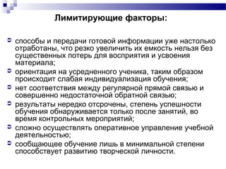 Лимитирующие факторы:
 способы и передачи готовой информации уже настолько
отработаны, что резко увеличить их емкость нельзя без
существенных потерь для восприятия и усвоения
материала;
 ориентация на усредненного ученика, таким образом
происходит слабая индивидуализация обучения;
 нет соответствия между регулярной прямой связью и
совершенно недостаточной обратной связью;
 результаты нередко отсрочены, степень успешности
обучения обнаруживается только после занятий, во
время контрольных мероприятий;
 сложно осуществлять оперативное управление учебной
деятельностью;
 сообщающее обучение лишь в минимальной степени
способствует развитию творческой личности.
 