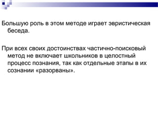 Большую роль в этом методе играет эвристическая
беседа.
При всех своих достоинствах частично-поисковый
метод не включает школьников в целостный
процесс познания, так как отдельные этапы в их
сознании «разорваны».
 