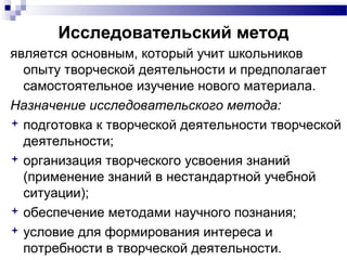 Исследовательский метод
является основным, который учит школьников
опыту творческой деятельности и предполагает
самостоятельное изучение нового материала.
Назначение исследовательского метода:
 подготовка к творческой деятельности творческой
деятельности;
 организация творческого усвоения знаний
(применение знаний в нестандартной учебной
ситуации);
 обеспечение методами научного познания;
 условие для формирования интереса и
потребности в творческой деятельности.
 