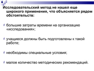 Исследовательский метод не нашел еще
широкого применения, что объясняется рядом
обстоятельств:
 большие затраты времени на организацию
«исследования»;
 учащиеся должны быть подготовлены к такой
работе;
 необходимы специальные условия;
 малое количество методических рекомендаций.
 