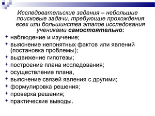 Исследовательские задания – небольшие
поисковые задачи, требующие прохождения
всех или большинства этапов исследования
учениками самостоятельно:
 наблюдение и изучение;
 выяснение непонятных фактов или явлений
(постановка проблемы);
 выдвижение гипотезы;
 построение плана исследования;
 осуществление плана,
 выяснение связей явления с другими;
 формулировка решения;
 проверка решения;
 практические выводы.
 