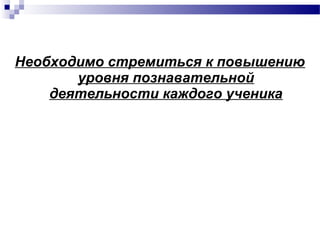 Необходимо стремиться к повышению
уровня познавательной
деятельности каждого ученика
 