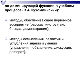 по доминирующей функции в учебном
процессе (В.А.Сухомлинский):
 методы, обеспечивающее первичное
восприятие (рассказ, инструктаж,
беседа, демонстрация);
 методы осмысления, развития и
углубления знаний и умений
(упражнения, объяснение, дискуссия,
реферат).
 