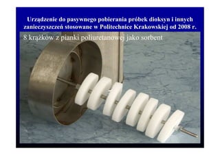 Urządzenie do pasywnego pobierania próbek dioksyn i innych
zanieczyszczeń stosowane w Politechnice Krakowskiej od 2008 r.
8 krą ków z pianki poliuretanowej jako sorbent
 