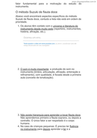 fator  fundamental  para  a  motivação  do  estudo  do
instrumento.
O método Suzuki de flauta doce
Abaixo você encontrará aspectos específicos do método
Suzuki de flauta doce, contudo a lista não está em ordem de
prioridade.
1. Os alunos têm contato com o universo e literatura do
instrumento desde muito cedo (repertório, instrumentos,
história, afinação, etc.).
2. O som é muito importante: a produção do som no
instrumento (timbre, articulação, afinação, entonação e
refinamento), com qualidade, é focada desde a primeira
aula (conceito de tonalização).
3. Não existe hierarquia para aprender a tocar flauta doce.
Não aprendemos primeiro a flauta soprano, ou depois a
contralto. O único fator a ser respeitado é o corpo
humano.
4. No caso de crianças pequenas: É preciso ter fluência
no instrumento para depois aprender a ler e a
Ocorreu um erro.
Tente assistir o vídeo em www.youtube.com, ou ative o JavaScript caso ele
esteja desativado em seu navegador.
www.cliqueapostilas.com.br
 