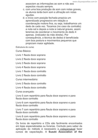 associem as informações ao som e não aos
aspectos visuais sempre.
c. com uma boa produção de som com notas graves,
os alunos terão bom som e afinação em notas
agudas.
d. o início com posição fechada propicia um
aprendizado progressivo em relação a
coordenação motora fina, ou seja, trabalhamos um
dedo de cada vez. Tocamos (no caso da contralto)
a nota sol e depois a nota si natural graves, assim
teremos de coordenar o movimento do dedo 4
apenas. (indicador da mão direita). Por
consequência, a técnica de dedos é beneficiada
com boa postura e movimentos pequenos que
propiciam maior agilidade.
Estrutura do curso
Curso Básico:
Livro 1 flauta doce soprano
Livro 2 flauta doce soprano
Livro 3 flauta doce soprano
Livro 4 flauta doce soprano
Livro 1 flauta doce contralto
Livro 2 flauta doce contralto
Curso intermediário:
Livro 3 flauta doce contralto
Livro 4 flauta doce contralto
Curso avançado:
Livro 5 com repertório para flauta doce soprano e para
flauta doce contralto
Livro 6 com repertório para flauta doce soprano e para
flauta doce contralto
Livro 7 com repertório para flauta doce soprano e para
flauta doce contralto
Livro 8 com repertório para flauta doce soprano e para
flauta doce contralto
Os  livros  de  repertório  e  CDs  são  facilmente  encontrados
em lojas especializadas ou livrarias. Contudo para saber da
aplicação  do  método  é  necessário  e  indispensável  fazer
cursos  de  capacitação.  A  Suzuki  Association  of  the
www.cliqueapostilas.com.br
 