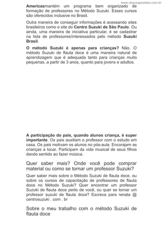 Americasmantém  um  programa  bem  organizado  de
formação  de  professores  no  Método  Suzuki.  Esses  cursos
são oferecidos inclusive no Brasil.
Outra maneira de conseguir informações é acessando sites
brasileiros como o site do Centro Suzuki de São Paulo. Ou
ainda,  uma  maneira  de  iniciativa  particular,  é  se  cadastrar
na  lista  de  professores/interessados  pelo  método  Suzuki
Brasil.
O  método  Suzuki  é  apenas  para  crianças?  Não.  O
método  Suzuki  de  flauta  doce  é  uma  maneira  natural  de
aprendizagem  que  é  adequada  tanto  para  crianças  muito
pequenas, a partir de 3 anos, quanto para jovens e adultos.
A participação do pais, quando alunos criança, é super
importante. Os pais auxiliam o professor com o estudo em
casa. Os pais motivam os alunos no pós­aula. Encorajam as
crianças a tocar. Participam da vida musical de seus filhos
dando sentido ao fazer música.
Quer  saber  mais?  Onde  você  pode  comprar
material ou como se tornar um professor Suzuki?
Quer saber mais sobre o Método Suzuki de flauta doce, ou
sobre  os  cursos  de  capacitação  de  professores  de  flauta
doce  no  Método  Suzuki?  Quer  encontrar  um  professor
Suzuki de flauta doce perto de você, ou quer se tornar um
professor  suzuki  de  flauta  doce?  Escreva  para  renata  @
centrosuzuki . com . br
Sobre  o  meu  trabalho  com  o  método  Suzuki  de
flauta doce
www.cliqueapostilas.com.br
 
