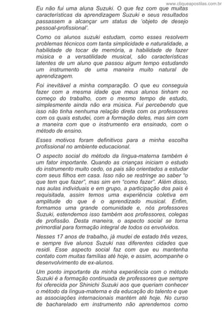 Eu  não  fui  uma  aluna  Suzuki.  O  que  fez  com  que  muitas
características  da  aprendizagem  Suzuki  e  seus  resultados
passassem  a  alcançar  um  status  de  ‘objeto  de  desejo
pessoal­profissional’.
Como  os  alunos  suzuki  estudam,  como  esses  resolvem
problemas técnicos com tanta simplicidade e naturalidade, a
habilidade  de  tocar  de  memória,  a  habilidade  de  fazer
música  e  a  versatilidade  musical,  são  características
latentes de um aluno que passou algum tempo estudando
um  instrumento  de  uma  maneira  muito  natural  de
aprendizagem.
Foi  inevitável  a  minha  comparação.  O  que  eu  conseguia
fazer  com  a  mesma  idade  que  meus  alunos  tinham  no
começo  do  trabalho,  com  o  mesmo  tempo  de  estudo,
simplesmente  ainda  não  era  música.  Fui  percebendo  que
isso não tinha nenhuma relação direta com os professores
com os quais estudei, com a formação deles, mas sim com
a  maneira  com  que  o  instrumento  era  ensinado,  com  o
método de ensino.
Esses  motivos  foram  definitivos  para  a  minha  escolha
profissional no ambiente educacional.
O  aspecto  social  do  método  da  língua­materna  também  é
um  fator  importante.  Quando  as  crianças  iniciam  o  estudo
do instrumento muito cedo, os pais são orientados a estudar
com seus filhos em casa. Isso não se restringe ao saber “o
que tem que fazer”, mas sim em “como fazer”. Além disso,
nas aulas individuais e em grupo, a participação dos pais é
requisitada,  assim  temos  uma  experiência  coletiva  em
amplitude  do  que  é  o  aprendizado  musical.  Enfim,
formamos  uma  grande  comunidade  e,  nós  professores
Suzuki, estendemos isso também aos professores, colegas
de  profissão.  Desta  maneira,  o  aspecto  social  se  torna
primordial para formação integral de todos os envolvidos.
Nesses 17 anos de trabalho, já mudei de estado três vezes,
e  sempre  tive  alunos  Suzuki  nas  diferentes  cidades  que
residi.  Esse  aspecto  social  faz  com  que  eu  mantenha
contato com muitas famílias até hoje, e assim, acompanhe o
desenvolvimento de ex­alunos.
Um ponto importante da minha experiência com o método
Suzuki é a formação continuada de professores que sempre
foi oferecida por Shinichi Suzuki aos que queriam conhecer
o método da língua­materna e da educação do talento e que
as  associações  internacionais  mantém  até  hoje.  No  curso
de  bacharelado  em  instrumento  não  aprendemos  como
www.cliqueapostilas.com.br
 