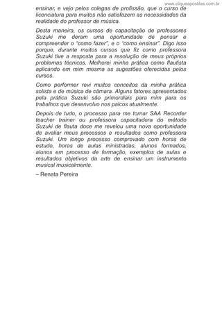 ensinar, e vejo pelos colegas de profissão, que o curso de
licenciatura para muitos não satisfazem as necessidades da
realidade do professor de música.
Desta  maneira,  os  cursos  de  capacitação  de  professores
Suzuki  me  deram  uma  oportunidade  de  pensar  e
compreender o “como fazer”, e o “como ensinar”. Digo isso
porque,  durante  muitos  cursos  que  fiz  como  professora
Suzuki  tive  a  resposta  para  a  resolução  de  meus  próprios
problemas  técnicos.  Melhorei  minha  prática  como  flautista
aplicando  em  mim  mesma  as  sugestões  oferecidas  pelos
cursos.
Como  performer  revi  muitos  conceitos  da  minha  prática
solista e de música de câmara. Alguns fatores apresentados
pela  prática  Suzuki  são  primordiais  para  mim  para  os
trabalhos que desenvolvo nos palcos atualmente.
Depois de tudo, o processo para me tornar SAA Recorder
teacher  trainer  ou  professora  capacitadora  do  método
Suzuki  de  flauta  doce  me  revelou  uma  nova  oportunidade
de  avaliar  meus  processos  e  resultados  como  professora
Suzuki.  Um  longo  processo  comprovado  com  horas  de
estudo,  horas  de  aulas  ministradas,  alunos  formados,
alunos  em  processo  de  formação,  exemplos  de  aulas  e
resultados  objetivos  da  arte  de  ensinar  um  instrumento
musical musicalmente.
– Renata Pereira
www.cliqueapostilas.com.br
 