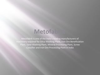 Metofabrik
Metofabrik is one of the India's leading manufacturers of
machinery required for Silica Washing Plant, Iron Ore Beneficiation
Plant, Sand Washing Plant, Mineral Processing Plant, Screw
Classifier and Iron Ore Processing Plant in India

 