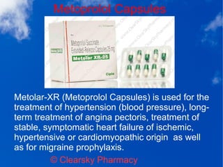 Metoprolol Capsules
© Clearsky Pharmacy
Metolar-XR (Metoprolol Capsules) is used for the
treatment of hypertension (blood pressure), long-
term treatment of angina pectoris, treatment of
stable, symptomatic heart failure of ischemic,
hypertensive or cardiomyopathic origin as well
as for migraine prophylaxis.
 