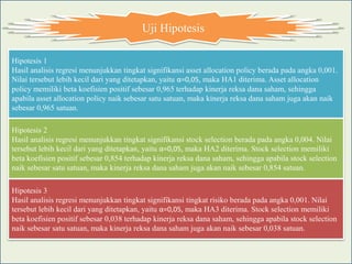 Uji Hipotesis

Hipotesis 1
Hasil analisis regresi menunjukkan tingkat signifikansi asset allocation policy berada pada angka 0,001.
Nilai tersebut lebih kecil dari yang ditetapkan, yaitu α=0,05, maka HA1 diterima. Asset allocation
policy memiliki beta koefisien positif sebesar 0,965 terhadap kinerja reksa dana saham, sehingga
apabila asset allocation policy naik sebesar satu satuan, maka kinerja reksa dana saham juga akan naik
sebesar 0,965 satuan.

Hipotesis 2
Hasil analisis regresi menunjukkan tingkat signifikansi stock selection berada pada angka 0,004. Nilai
tersebut lebih kecil dari yang ditetapkan, yaitu α=0,05, maka HA2 diterima. Stock selection memiliki
beta koefisien positif sebesar 0,854 terhadap kinerja reksa dana saham, sehingga apabila stock selection
naik sebesar satu satuan, maka kinerja reksa dana saham juga akan naik sebesar 0,854 satuan.

Hipotesis 3
Hasil analisis regresi menunjukkan tingkat signifikansi tingkat risiko berada pada angka 0,001. Nilai
tersebut lebih kecil dari yang ditetapkan, yaitu α=0,05, maka HA3 diterima. Stock selection memiliki
beta koefisien positif sebesar 0,038 terhadap kinerja reksa dana saham, sehingga apabila stock selection
naik sebesar satu satuan, maka kinerja reksa dana saham juga akan naik sebesar 0,038 satuan.
 