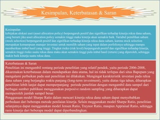 Kesimpulan, Keterbatasan & Saran


Kesimpulan
kebijakan alokasi aset (asset allocation policy) berpengaruh positif dan signifikan terhadap kinerja reksa dana saham,
yang berarti jika asset allocation policy semakin tinggi maka kinerja akan semakin baik. Variabel pemilihan saham
(stock selection) berpengaruh positif dan signifikan terhadap kinerja reksa dana saham, karena stock selection
merupakan kemampuan manajer investasi untuk memilih saham yang tepat dalam porfolionya sehingga mampu
memberikan imbal hasil yang tinggi. Tingkat risiko (risk level) berpengaruh positif dan signifikan terhadap kinerja,
semakin tinggi risiko suatu reksa dana maka akan semakin tinggi pula imbal hasil (return) yang diperoleh, sehingga
makin baik kinerja suatu reksa dana.

Keterbatasan & Saran
Penelitian ini mengambil rentang periode penelitian yang relatif pendek, yaitu periode 2006-2008,
dikarenakan keterbatasan dalam mendapatkan data utama, hal ini tidak terlepas dari situs Bapepam yang
mengalami perbaikan pada saat penelitian ini dilakukan. Mengingat karakteristik investasi pada reksa
dana saham yang berjangka waktu panjang (long-term investment), yaitu diatas tiga tahun, diharapkan
penelitian lebih lanjut dapat memperpanjang periode penelitian dengan mengambil data sampel dari
berbagai sumber publikasi menggunakan purposive random sampling yang diharapkan dapat
memperoleh jumlah sampel besar.
Penggunaan model Sharpe Ratio dalam mencari kinerja reksa dana saham dapat menyebabkan
perbedaan dari beberapa metode penilaian kinerja. Selain meggunakan model Sharpe Ratio, penelitian
selanjutnya dapat menggunakan model Jensen Ratio, Treynor Ratio, maupun Appraisal Ratio, sehingga
rasio kinerja dari beberapa model dapat diperbandingkan.
 