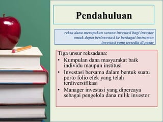 Pendahuluan
  reksa dana merupakan sarana investasi bagi investor
       untuk dapat berinvestasi ke berbagai instrumen
                       investasi yang tersedia di pasar

Tiga unsur reksadana:
• Kumpulan dana masyarakat baik
  individu maupun institusi
• Investasi bersama dalam bentuk suatu
  porto folio efek yang telah
  terdiversifikasi
• Manager investasi yang dipercaya
  sebagai pengelola dana milik investor
 