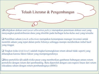 Telaah Literatur & Pengembangan



Kebijjakan alokasi aset (asset allocation policy) merupakan penentuan alokasi aset yang
menyangkut pendistribusian dana yang dimiliki pada berbagai kelas-kelas aset yang tersedia

 Pemilihan saham (stock sellection) merupakan kemampuan manager investasi untuk
memilih saham yang tepat dalam porto folionya sehingga mampu memberikan imbal hasil
yang tinggai

 Tingkat risiko (risk level ) adalah tingkat kemungkinan return aktual tidak seperti yang
diharapkan karena faktor-faktor yang mempengaruhinya

Beta portofolio (β) adalh risiko pasar yang memberikan gambaran hubungan antara return
portofolio dengan return dari pembanding. Beta diperoleh dengan cara regresi linear dari return
reksadana saham dengan return pembandingnya (IHSG)
 