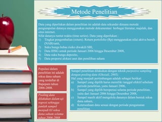 Metode Penelitian
Data yang diperlukan dalam penelitian ini adalah data sekunder dimana metode
pengumpulan datanya menggunakan metode dokumentasi berbagai literatur, majalah, dan
situs internet.
Sifat datanya runtut waktu (time series). Data yang diperlukan :
1) Tingkat pengembalian (return). Return portofolio (Rp) menggunakan nilai aktiva bersih
     (NAB)/unit,
2) Suku bunga bebas risiko diwakili SBI,
3) Data IHSG untuk periode Januari 2006 hingga Desember 2008,
4) Data suku bunga deposito,
5) Data proporsi alokasi aset dan pemilihan saham


Populasi dalam
                        Sampel penelitian dilakukan dengan teknik purposive sampling
penelitian ini adalah
                        dengan pooling data (Ghozali, 2005).
reksa dana saham
                        Hal yang menjadi pertimbangan adalah sebagai berikut:
yang terdaftar di
                        a) Sampel yang dipilih harus memiliki tanggal efektif sebelum
Bapepam tahun
                            periode penelitian, yaitu Januari 2006,
2006-2008.
                        b) Sampel yang dipilih beroperasi selama periode penelitian,
Pooling data                yaitu dari Januari 2006 hingga Desember 2008,
dilakukan dalam uji     c) Sampel masih aktif mengelola dananya dalam bentuk reksa
regresi sehingga            dana saham,
jumlah sampel           d) Ketersediaan data sesuai dengan periode pengamatan
menjadi 63 reksa            penelitian.
dana saham selama
tahun 2006-2008
 