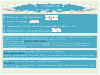 Definisi Operasional &
                                             Pengukuran Variable
   Rata-rata return porto folio reksa dana saham

   Rata-rata suku bunga SBI

    Mengukur resiko perhitungan standar deviasi menggunakan formula STDEV Ms. Excel

   Menghitung kinerja reksa dana dengan sharp measure


kebijakan alokasi asset diukur dengan menggunakan asset clas factor model, menggunakan 3 variable, yaitu: X1=bi1F1t= alokasi aset
untuk saham, X2=bi2F2t= alokasi aset untuk obligasi dan X3=bi3F3t= alokasi aset untuk saham
rumus asset clas factor model: Rit = [bi1F1t + bi2F2t + bi3F3t] + ɛit
Rit = return aset i pada periiode t, bi1= proporsi reksadana untuk alokasi saham, bi2= proporsi reksadana untuk alokasi obligasi, bi3=
proporsi reksadana untuk alokasi deposito, F1t= return dari IHSG, F2t= return tingkat bunga deposito, F3t= return bunga deposito, ɛit=
error term (timing&stockpricing)

Pemilihan saham diukur dengan menggunakan model treynor dan mazury dengan rumus
Rp-Rf=α+β(Rm-Rf)+y(Rm-Rf)2+ɛp
Dimana Rp= return porto folio, Rf= return aset bebas risiko, Rm= return pasar saham, α= intercept (indikasi stock sellection dr manajer
investasi), β= koefisien regresi excess market return, y= koefisien regesi (indikasi kemampuan market timing), ɛp=error term

Tingkat risiko secara matematis diukur dengan metode indeks tunggal, dengan rumus
Rp,t=α+βpRm,t+ɛ
Dimana: Rp,t= return porto folio pd periode t, α= bg dr tingkat keuntungan portofolio yang tidak dipengaruhi oleh perubahan pasar,βp
= beta portofoliio RD, ɛ= error term
 