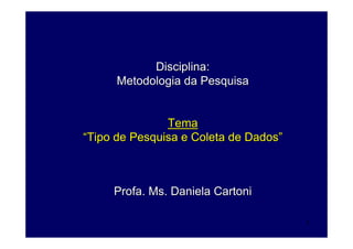 Disciplina:
      Metodologia da Pesquisa


               Tema
“Tipo de Pesquisa e Coleta de Dados”



     Profa. Ms. Daniela Cartoni

                                       1
 