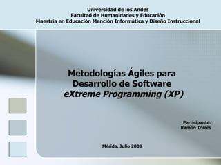 Universidad de los Andes
              Facultad de Humanidades y Educación
Maestría en Educación Mención Informática y Diseño Instruccional




           Metodologías Ágiles para
            Desarrollo de Software
          eXtreme Programming (XP)


                                                         Participante:
                                                        Ramón Torres



                         Mérida, Julio 2009
 
