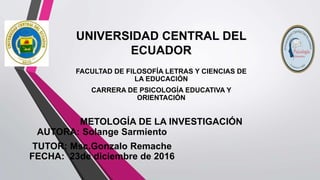 UNIVERSIDAD CENTRAL DEL
ECUADOR
FACULTAD DE FILOSOFÍA LETRAS Y CIENCIAS DE
LA EDUCACIÓN
CARRERA DE PSICOLOGÍA EDUCATIVA Y
ORIENTACIÓN
METOLOGÍA DE LA INVESTIGACIÓN
AUTORA: Solange Sarmiento
TUTOR: Msc.Gonzalo Remache
FECHA: 23de diciembre de 2016
 