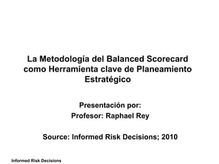 La Metodología del Balanced Scorecard
     como Herramienta clave de Planeamiento
                   Estratégico


                            Presentación por:
                          Profesor: Raphael Rey

              Source: Informed Risk Decisions; 2010


Informed Risk Decisions
 