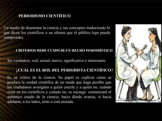 CRITERIOS DEBE CUMPLIR UN HECHO PERIODÍSTICO?
PERIODISMO CIENTÍFICO
Un medio de diseminar la ciencia y sus conceptos traduciendo lo
que dicen los científicos a un idioma que el público lego pueda
comprender.
Ser verdadero, real, actual, nuevo, significativo e interesante.
¿CUÁL ES EL ROL DEL PERIODISTA CIENTÍFICO?
Es un crítico de la ciencia. Su papel es explicar cómo se
produce la verdad científica de un modo que haga posible que
los ciudadanos averigüen a quién creerle y a quién no, cuándo
creer en los científicos y cuándo no, se encarga comunicará el
auténtico estado de la ciencia, hacia dónde avanza, si hacia
adelante, a los lados, atrás o está atorada.
 