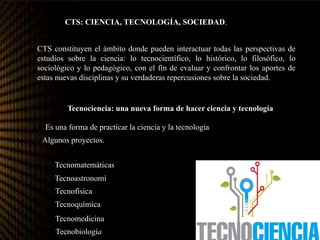 CTS: CIENCIA, TECNOLOGÍA, SOCIEDAD.
CTS constituyen el ámbito donde pueden interactuar todas las perspectivas de
estudios sobre la ciencia: lo tecnocientífico, lo histórico, lo filosófico, lo
sociológico y lo pedagógico, con el fin de evaluar y confrontar los aportes de
estas nuevas disciplinas y su verdaderas repercusiones sobre la sociedad.
Tecnociencia: una nueva forma de hacer ciencia y tecnología
Es una forma de practicar la ciencia y la tecnología
Algunos proyectos.
Tecnomatemáticas
Tecnoastronomía
Tecnofísica
Tecnoquímica
Tecnomedicina
Tecnobiología
 