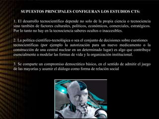 Tres SUPUESTOS PRINCIPALES CONFIGURAN LOS ESTUDIOS CTS:
1. El desarrollo tecnocientífico depende no solo de la propia ciencia o tecnociencia
sino también de factores culturales, políticos, económicos, comerciales, estratégicos.
Por lo tanto no hay en la tecnociencia saberes ocultos o inaccesibles.
2. La política científico-tecnológica o sea el conjunto de decisiones sobre cuestiones
tecnocientíficas (por ejemplo la autorización para un nuevo medicamento o la
construcción de una central nuclear en un determinado lugar) es algo que contribuye
esencialmente a modelar las formas de vida y la organización institucional.
3. Se comparte un compromiso democrático básico, en el sentido de admitir el juego
de las mayorías y asumir el diálogo como forma de relación social
 