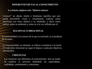 DIFERENTES RUTAS AL CONOCIMIENTO
La ciencia empieza con: “Quiero conocer”.
Conocer” un objeto, hecho o fenómeno significa que uno
puede describirlo visual y virtualmente, explicar cómo
interactúa con otros objetos a su alrededor, y decir cómo
influye sobre su ambiente y cómo es a la vez influido por él.
RACIONAL O IRRACIONAL?
La racionalidad es la esencia de lo que es racional; es el producto
de la razón.
La irracionalidad, no obstante, se rehúsa a someterse a la razón.
Un individuo irracional no sigue la lógica y actúa por objetivos
encontrados.
Las creencias son diferentes al conocimiento. Son un modo
de explicar el universo dotándolo de capacidades,
cualidades, sentimientos y emociones.
CREENCIAS?
 