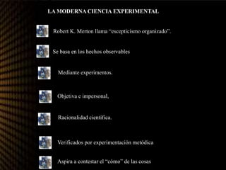 LA MODERNA CIENCIA EXPERIMENTAL
Robert K. Merton llama “escepticismo organizado”.
Se basa en los hechos observables
Mediante experimentos.
Objetiva e impersonal,
Racionalidad científica.
Verificados por experimentación metódica
Aspira a contestar el “cómo” de las cosas.
 