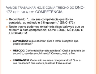 Vamos trabalhar hoje com a trecho do DNC-172 que fala em: COMPETÊNCIARecordando: “... na sua competência quanto ao conteúdo, ao método e à linguagem.” (DNC-172).Neste trecho podemos extrair três ricas palavras que se referem a esta competência: CONTEÚDO, MÉTODO E LINGUAGEM.CONTEÚDO: o que abordar; qual o tema; o objetivo que desejo alcançar?MÉTODO: Como trabalhar esta temática? Qual a estrutura do encontro, seu desenvolvimento? Começo, meio e fim.LINGUAGEM: Quem são os meus catequizandos? Qual a sua realidade? Sua cultura, história? Faixa etária?