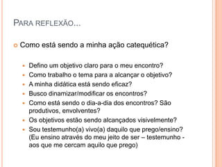 Para reflexão...Como está sendo a minha ação catequética?Defino um objetivo claro para o meu encontro?Como trabalho o tema para a alcançar o objetivo?A minha didática está sendo eficaz?Busco dinamizar/modificar os encontros?Como está sendo o dia-a-dia dos encontros? São produtivos, envolventes?Os objetivos estão sendo alcançados visivelmente?Sou testemunho(a) vivo(a) daquilo que prego/ensino? (Eu ensino através do meu jeito de ser – testemunho - aos que me cercam aquilo que prego)