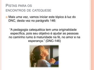 Pistas para os encontros de catequeseMais uma vez, vamos iniciar este tópico à luz do DNC, desta vez no parágrafo 146:“A pedagogia catequética tem uma originalidade específica, pois seu objetivo é ajudar as pessoas no caminho rumo à maturidade na fé, no amor e na esperança.” (DNC-146)