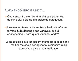 Cada encontro é único...Cada encontro é único: é assim que podemos definir o dia-a-dia de um grupo de catequese.Um mesmo tema pode ser trabalhado de infinitas formas: tudo depende das variáveis que já conhecemos – para quem, quando, onde?O catequista deve ter discernimento para escolher o melhor método a ser aplicado; a maneira mais apropriada para a sua realidade!