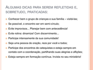 Algumas dicas para serem refletidas e, sobretudo, praticadas:Conhecer bem o grupo de crianças e sua família – visitá-las;Se possível, o encontro ser em semi-círculo;Evite improvisos... Planejar bem com antecedência!Evite rotina: dinamize! Com discernimento...Participe intensamente da sua comunidade!Seja uma pessoa de oração, reze por você e todos;Participe dos encontros de catequistas e esteja sempre em contato com a coordenação, partilhando suas alegrias e aflições;Esteja sempre em formação contínua. Invista no seu ministério!